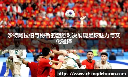 沙特阿拉伯与秘鲁的激烈对决展现足球魅力与文化碰撞