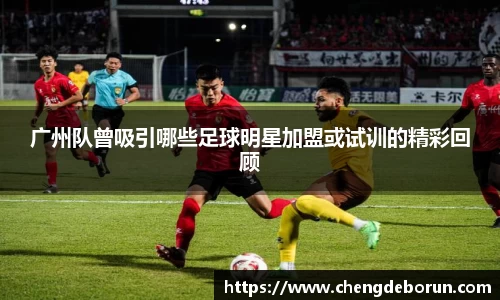广州队曾吸引哪些足球明星加盟或试训的精彩回顾
