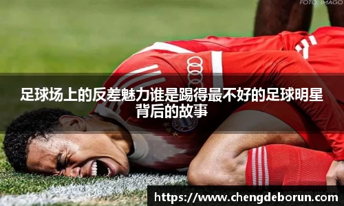 足球场上的反差魅力谁是踢得最不好的足球明星背后的故事
