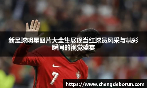 新足球明星图片大全集展现当红球员风采与精彩瞬间的视觉盛宴