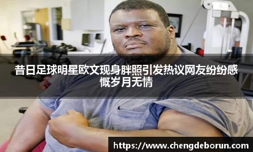 昔日足球明星欧文现身胖照引发热议网友纷纷感慨岁月无情