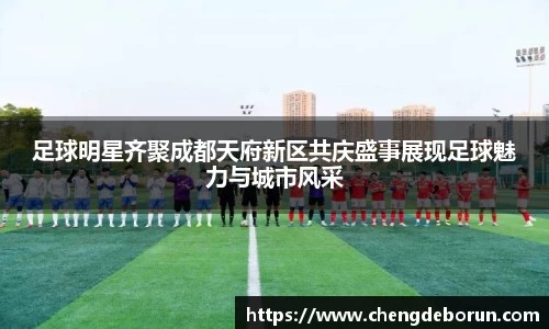 足球明星齐聚成都天府新区共庆盛事展现足球魅力与城市风采